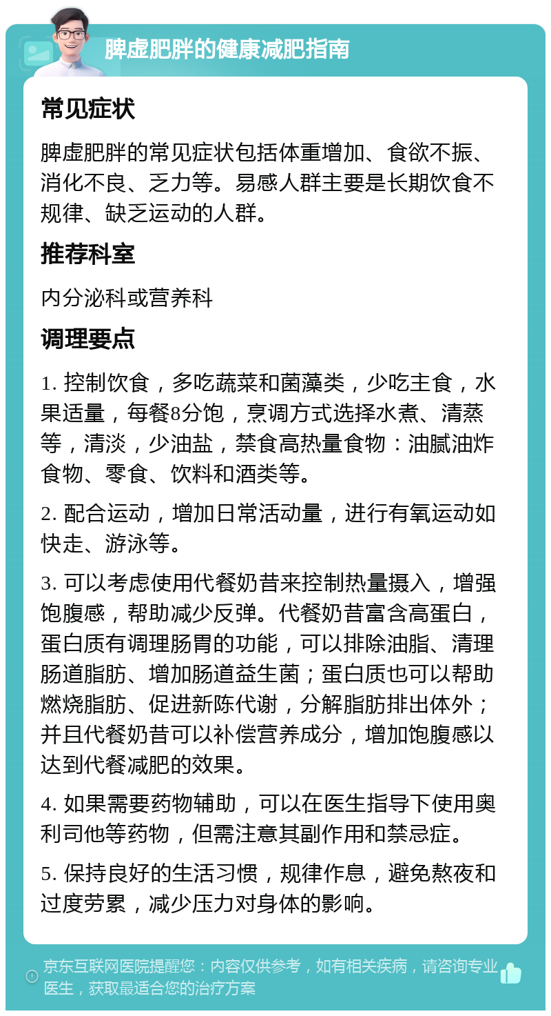 脾虚肥胖的健康减肥指南 常见症状 脾虚肥胖的常见症状包括体重增加、食欲不振、消化不良、乏力等。易感人群主要是长期饮食不规律、缺乏运动的人群。 推荐科室 内分泌科或营养科 调理要点 1. 控制饮食，多吃蔬菜和菌藻类，少吃主食，水果适量，每餐8分饱，烹调方式选择水煮、清蒸等，清淡，少油盐，禁食高热量食物：油腻油炸食物、零食、饮料和酒类等。 2. 配合运动，增加日常活动量，进行有氧运动如快走、游泳等。 3. 可以考虑使用代餐奶昔来控制热量摄入，增强饱腹感，帮助减少反弹。代餐奶昔富含高蛋白，蛋白质有调理肠胃的功能，可以排除油脂、清理肠道脂肪、增加肠道益生菌；蛋白质也可以帮助燃烧脂肪、促进新陈代谢，分解脂肪排出体外；并且代餐奶昔可以补偿营养成分，增加饱腹感以达到代餐减肥的效果。 4. 如果需要药物辅助，可以在医生指导下使用奥利司他等药物，但需注意其副作用和禁忌症。 5. 保持良好的生活习惯，规律作息，避免熬夜和过度劳累，减少压力对身体的影响。