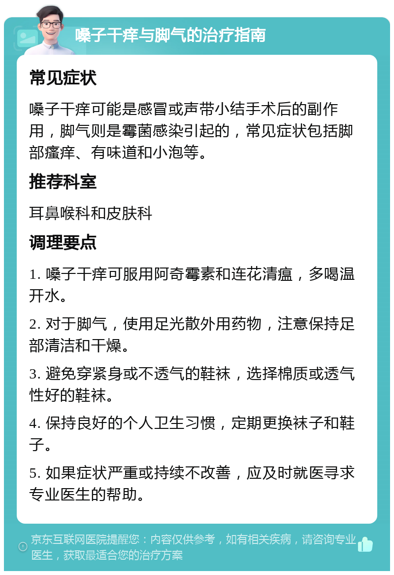 嗓子干痒与脚气的治疗指南 常见症状 嗓子干痒可能是感冒或声带小结手术后的副作用，脚气则是霉菌感染引起的，常见症状包括脚部瘙痒、有味道和小泡等。 推荐科室 耳鼻喉科和皮肤科 调理要点 1. 嗓子干痒可服用阿奇霉素和连花清瘟，多喝温开水。 2. 对于脚气，使用足光散外用药物，注意保持足部清洁和干燥。 3. 避免穿紧身或不透气的鞋袜，选择棉质或透气性好的鞋袜。 4. 保持良好的个人卫生习惯，定期更换袜子和鞋子。 5. 如果症状严重或持续不改善，应及时就医寻求专业医生的帮助。