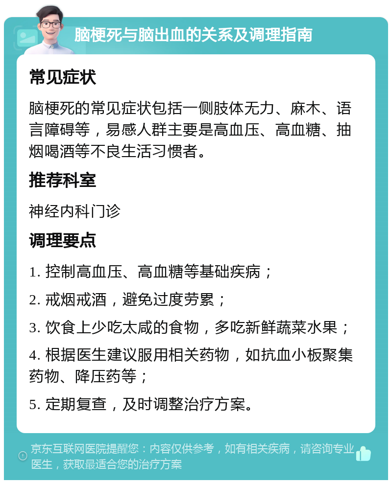 脑梗死与脑出血的关系及调理指南 常见症状 脑梗死的常见症状包括一侧肢体无力、麻木、语言障碍等，易感人群主要是高血压、高血糖、抽烟喝酒等不良生活习惯者。 推荐科室 神经内科门诊 调理要点 1. 控制高血压、高血糖等基础疾病； 2. 戒烟戒酒，避免过度劳累； 3. 饮食上少吃太咸的食物，多吃新鲜蔬菜水果； 4. 根据医生建议服用相关药物，如抗血小板聚集药物、降压药等； 5. 定期复查，及时调整治疗方案。