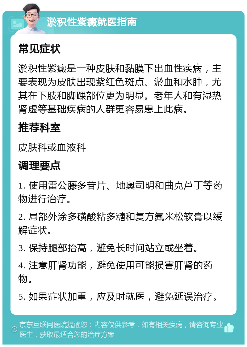 淤积性紫癜就医指南 常见症状 淤积性紫癜是一种皮肤和黏膜下出血性疾病，主要表现为皮肤出现紫红色斑点、淤血和水肿，尤其在下肢和脚踝部位更为明显。老年人和有湿热肾虚等基础疾病的人群更容易患上此病。 推荐科室 皮肤科或血液科 调理要点 1. 使用雷公藤多苷片、地奥司明和曲克芦丁等药物进行治疗。 2. 局部外涂多磺酸粘多糖和复方氟米松软膏以缓解症状。 3. 保持腿部抬高，避免长时间站立或坐着。 4. 注意肝肾功能，避免使用可能损害肝肾的药物。 5. 如果症状加重，应及时就医，避免延误治疗。