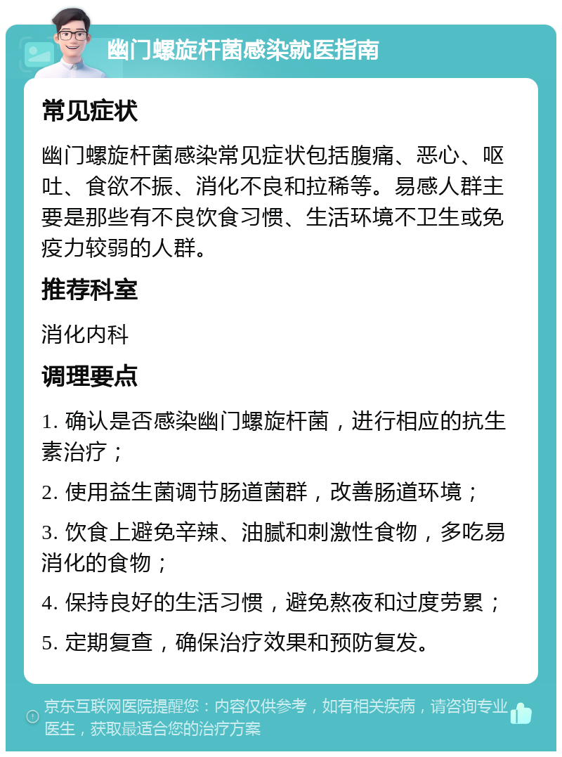 幽门螺旋杆菌感染就医指南 常见症状 幽门螺旋杆菌感染常见症状包括腹痛、恶心、呕吐、食欲不振、消化不良和拉稀等。易感人群主要是那些有不良饮食习惯、生活环境不卫生或免疫力较弱的人群。 推荐科室 消化内科 调理要点 1. 确认是否感染幽门螺旋杆菌，进行相应的抗生素治疗； 2. 使用益生菌调节肠道菌群，改善肠道环境； 3. 饮食上避免辛辣、油腻和刺激性食物，多吃易消化的食物； 4. 保持良好的生活习惯，避免熬夜和过度劳累； 5. 定期复查，确保治疗效果和预防复发。