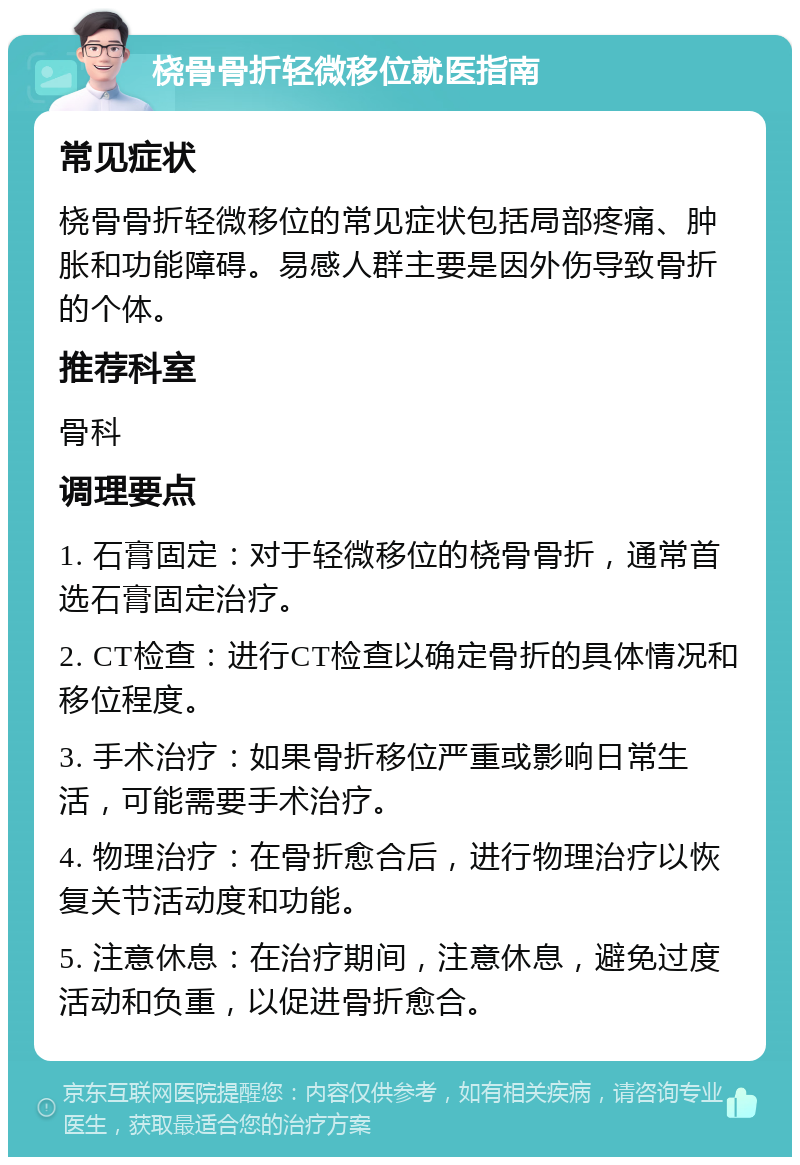 桡骨骨折轻微移位就医指南 常见症状 桡骨骨折轻微移位的常见症状包括局部疼痛、肿胀和功能障碍。易感人群主要是因外伤导致骨折的个体。 推荐科室 骨科 调理要点 1. 石膏固定：对于轻微移位的桡骨骨折，通常首选石膏固定治疗。 2. CT检查：进行CT检查以确定骨折的具体情况和移位程度。 3. 手术治疗：如果骨折移位严重或影响日常生活，可能需要手术治疗。 4. 物理治疗：在骨折愈合后，进行物理治疗以恢复关节活动度和功能。 5. 注意休息：在治疗期间，注意休息，避免过度活动和负重，以促进骨折愈合。