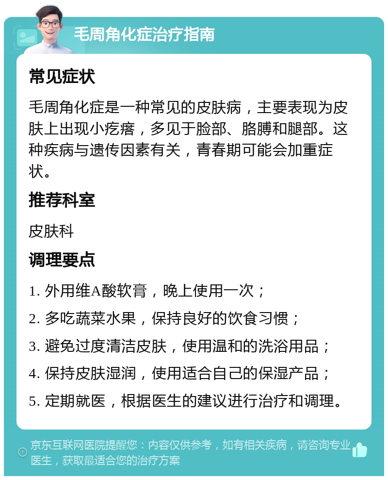 毛周角化症治疗指南 常见症状 毛周角化症是一种常见的皮肤病，主要表现为皮肤上出现小疙瘩，多见于脸部、胳膊和腿部。这种疾病与遗传因素有关，青春期可能会加重症状。 推荐科室 皮肤科 调理要点 1. 外用维A酸软膏，晚上使用一次； 2. 多吃蔬菜水果，保持良好的饮食习惯； 3. 避免过度清洁皮肤，使用温和的洗浴用品； 4. 保持皮肤湿润，使用适合自己的保湿产品； 5. 定期就医，根据医生的建议进行治疗和调理。