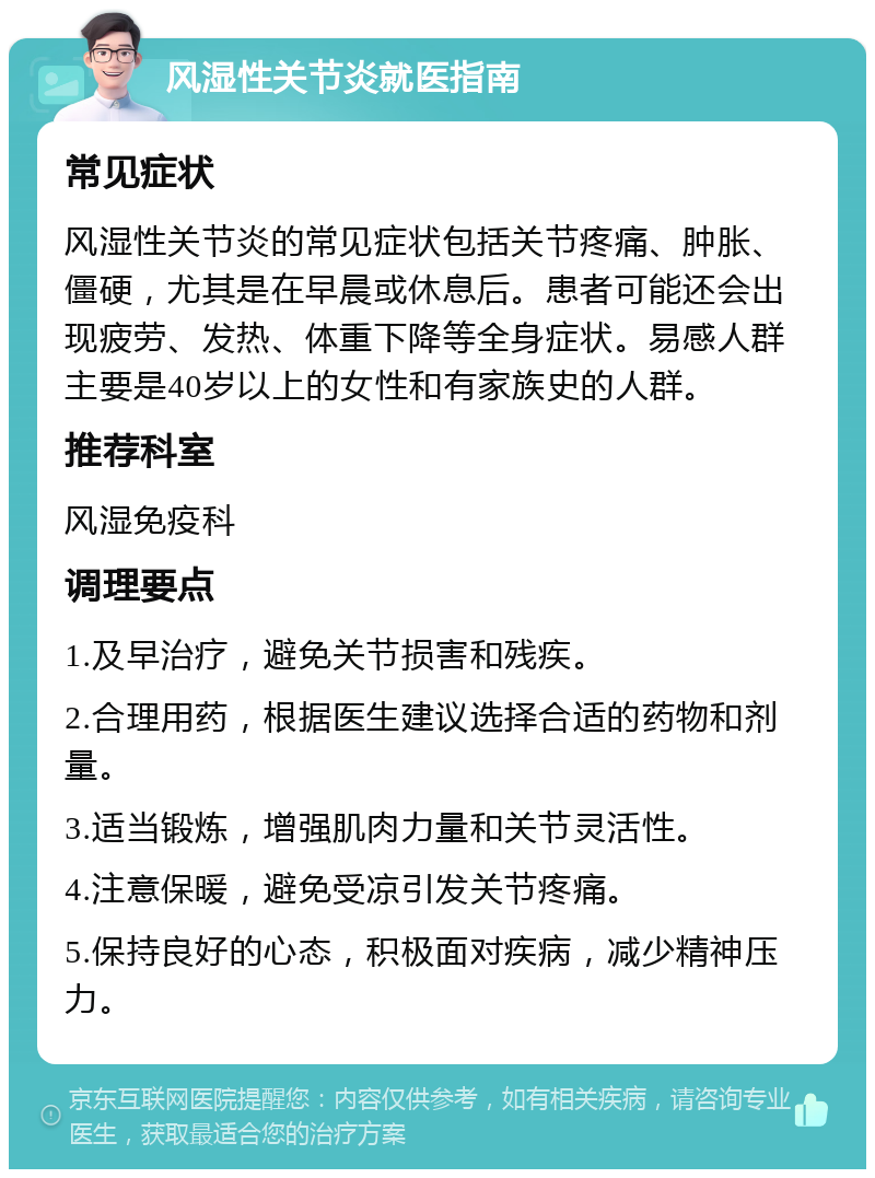 风湿性关节炎就医指南 常见症状 风湿性关节炎的常见症状包括关节疼痛、肿胀、僵硬，尤其是在早晨或休息后。患者可能还会出现疲劳、发热、体重下降等全身症状。易感人群主要是40岁以上的女性和有家族史的人群。 推荐科室 风湿免疫科 调理要点 1.及早治疗，避免关节损害和残疾。 2.合理用药，根据医生建议选择合适的药物和剂量。 3.适当锻炼，增强肌肉力量和关节灵活性。 4.注意保暖，避免受凉引发关节疼痛。 5.保持良好的心态，积极面对疾病，减少精神压力。