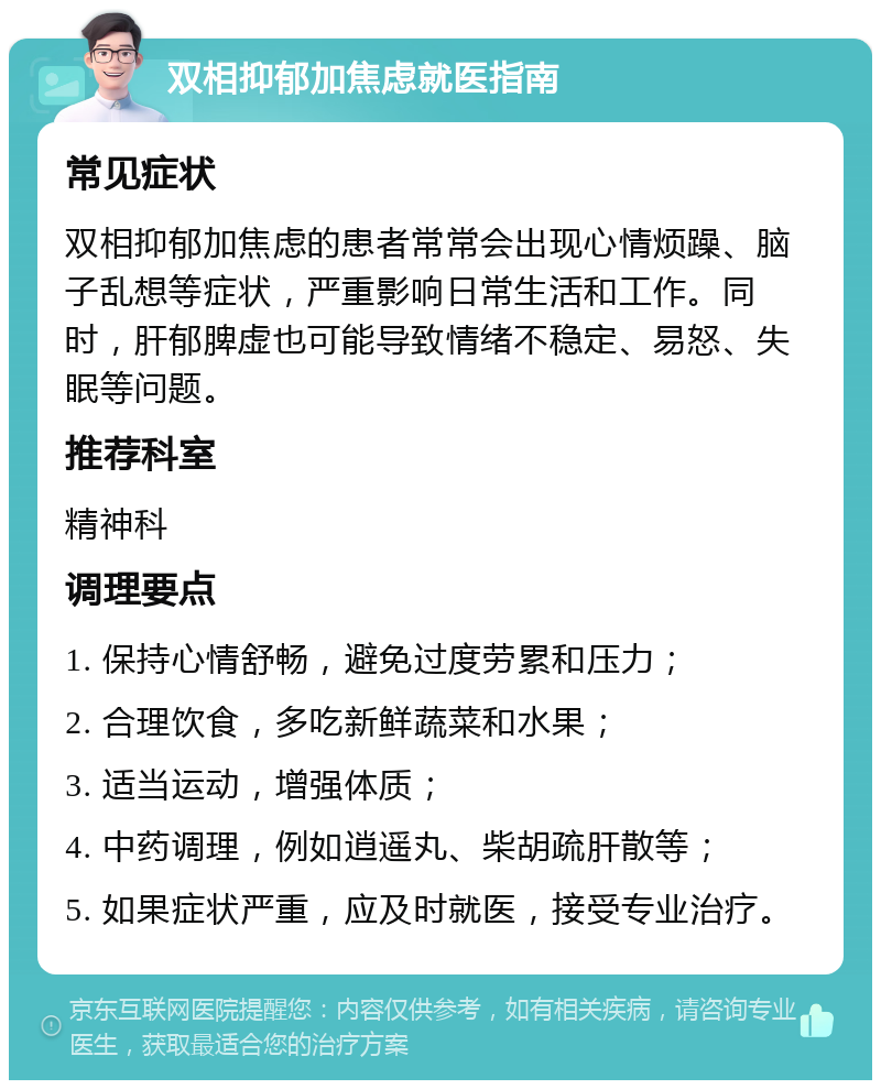 双相抑郁加焦虑就医指南 常见症状 双相抑郁加焦虑的患者常常会出现心情烦躁、脑子乱想等症状，严重影响日常生活和工作。同时，肝郁脾虚也可能导致情绪不稳定、易怒、失眠等问题。 推荐科室 精神科 调理要点 1. 保持心情舒畅，避免过度劳累和压力； 2. 合理饮食，多吃新鲜蔬菜和水果； 3. 适当运动，增强体质； 4. 中药调理，例如逍遥丸、柴胡疏肝散等； 5. 如果症状严重，应及时就医，接受专业治疗。