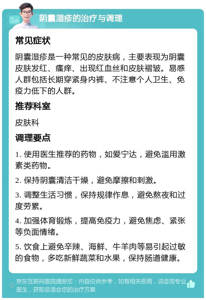 阴囊湿疹的治疗与调理 常见症状 阴囊湿疹是一种常见的皮肤病，主要表现为阴囊皮肤发红、瘙痒、出现红血丝和皮肤褶皱。易感人群包括长期穿紧身内裤、不注意个人卫生、免疫力低下的人群。 推荐科室 皮肤科 调理要点 1. 使用医生推荐的药物，如爱宁达，避免滥用激素类药物。 2. 保持阴囊清洁干燥，避免摩擦和刺激。 3. 调整生活习惯，保持规律作息，避免熬夜和过度劳累。 4. 加强体育锻炼，提高免疫力，避免焦虑、紧张等负面情绪。 5. 饮食上避免辛辣、海鲜、牛羊肉等易引起过敏的食物，多吃新鲜蔬菜和水果，保持肠道健康。