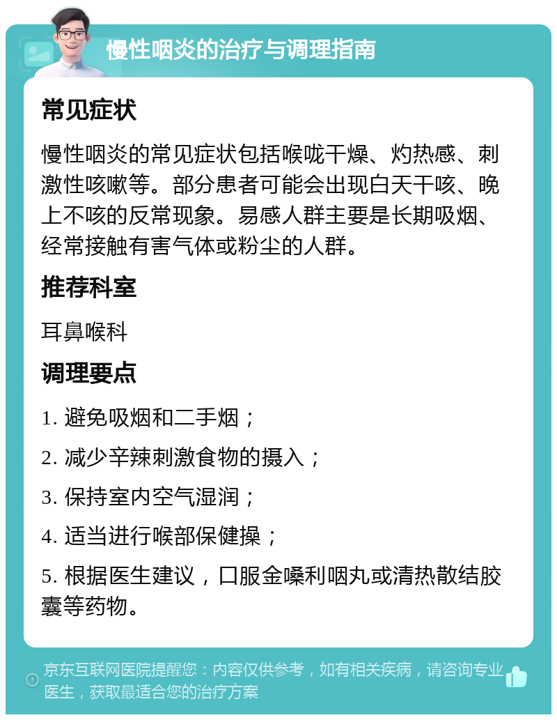 慢性咽炎的治疗与调理指南 常见症状 慢性咽炎的常见症状包括喉咙干燥、灼热感、刺激性咳嗽等。部分患者可能会出现白天干咳、晚上不咳的反常现象。易感人群主要是长期吸烟、经常接触有害气体或粉尘的人群。 推荐科室 耳鼻喉科 调理要点 1. 避免吸烟和二手烟； 2. 减少辛辣刺激食物的摄入； 3. 保持室内空气湿润； 4. 适当进行喉部保健操； 5. 根据医生建议，口服金嗓利咽丸或清热散结胶囊等药物。