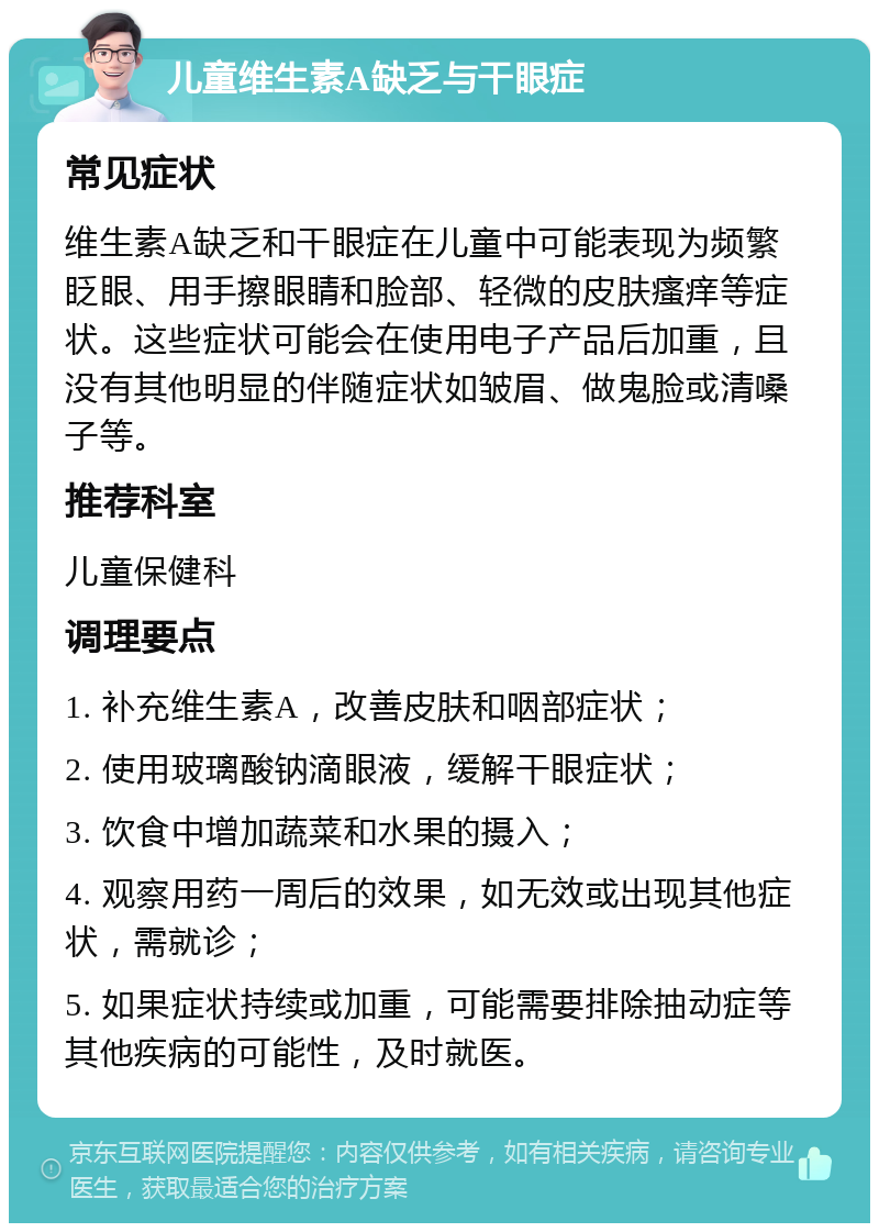 儿童维生素A缺乏与干眼症 常见症状 维生素A缺乏和干眼症在儿童中可能表现为频繁眨眼、用手擦眼睛和脸部、轻微的皮肤瘙痒等症状。这些症状可能会在使用电子产品后加重，且没有其他明显的伴随症状如皱眉、做鬼脸或清嗓子等。 推荐科室 儿童保健科 调理要点 1. 补充维生素A，改善皮肤和咽部症状； 2. 使用玻璃酸钠滴眼液，缓解干眼症状； 3. 饮食中增加蔬菜和水果的摄入； 4. 观察用药一周后的效果，如无效或出现其他症状，需就诊； 5. 如果症状持续或加重，可能需要排除抽动症等其他疾病的可能性，及时就医。
