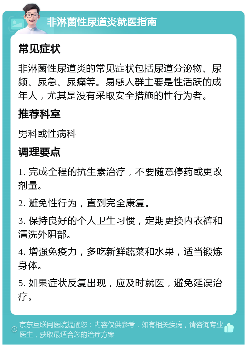 非淋菌性尿道炎就医指南 常见症状 非淋菌性尿道炎的常见症状包括尿道分泌物、尿频、尿急、尿痛等。易感人群主要是性活跃的成年人，尤其是没有采取安全措施的性行为者。 推荐科室 男科或性病科 调理要点 1. 完成全程的抗生素治疗，不要随意停药或更改剂量。 2. 避免性行为，直到完全康复。 3. 保持良好的个人卫生习惯，定期更换内衣裤和清洗外阴部。 4. 增强免疫力，多吃新鲜蔬菜和水果，适当锻炼身体。 5. 如果症状反复出现，应及时就医，避免延误治疗。