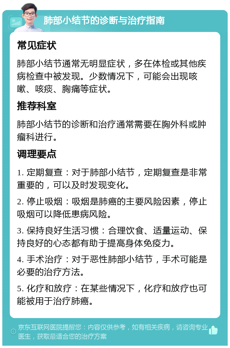 肺部小结节的诊断与治疗指南 常见症状 肺部小结节通常无明显症状，多在体检或其他疾病检查中被发现。少数情况下，可能会出现咳嗽、咳痰、胸痛等症状。 推荐科室 肺部小结节的诊断和治疗通常需要在胸外科或肿瘤科进行。 调理要点 1. 定期复查：对于肺部小结节，定期复查是非常重要的，可以及时发现变化。 2. 停止吸烟：吸烟是肺癌的主要风险因素，停止吸烟可以降低患病风险。 3. 保持良好生活习惯：合理饮食、适量运动、保持良好的心态都有助于提高身体免疫力。 4. 手术治疗：对于恶性肺部小结节，手术可能是必要的治疗方法。 5. 化疗和放疗：在某些情况下，化疗和放疗也可能被用于治疗肺癌。