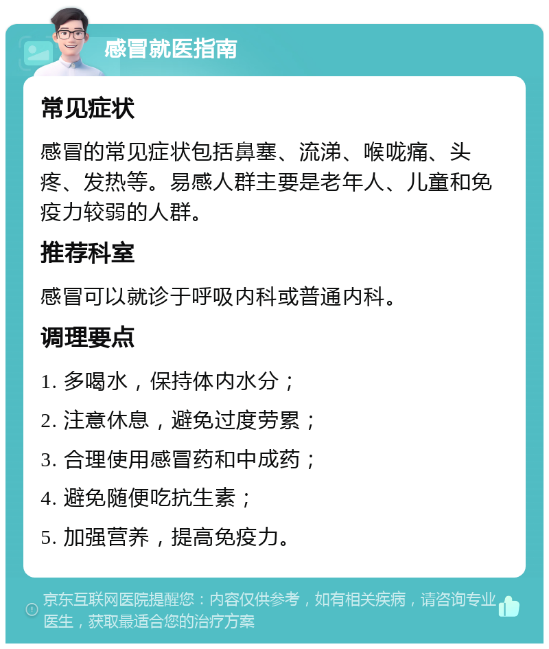 感冒就医指南 常见症状 感冒的常见症状包括鼻塞、流涕、喉咙痛、头疼、发热等。易感人群主要是老年人、儿童和免疫力较弱的人群。 推荐科室 感冒可以就诊于呼吸内科或普通内科。 调理要点 1. 多喝水，保持体内水分； 2. 注意休息，避免过度劳累； 3. 合理使用感冒药和中成药； 4. 避免随便吃抗生素； 5. 加强营养，提高免疫力。