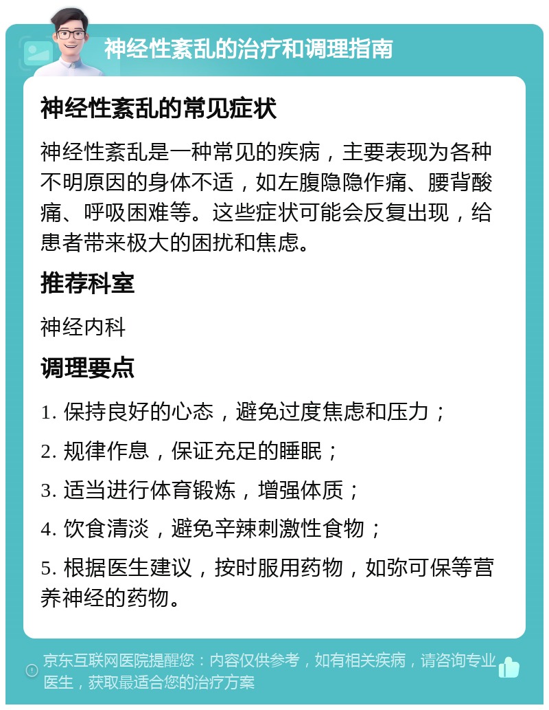 神经性紊乱的治疗和调理指南 神经性紊乱的常见症状 神经性紊乱是一种常见的疾病，主要表现为各种不明原因的身体不适，如左腹隐隐作痛、腰背酸痛、呼吸困难等。这些症状可能会反复出现，给患者带来极大的困扰和焦虑。 推荐科室 神经内科 调理要点 1. 保持良好的心态，避免过度焦虑和压力； 2. 规律作息，保证充足的睡眠； 3. 适当进行体育锻炼，增强体质； 4. 饮食清淡，避免辛辣刺激性食物； 5. 根据医生建议，按时服用药物，如弥可保等营养神经的药物。