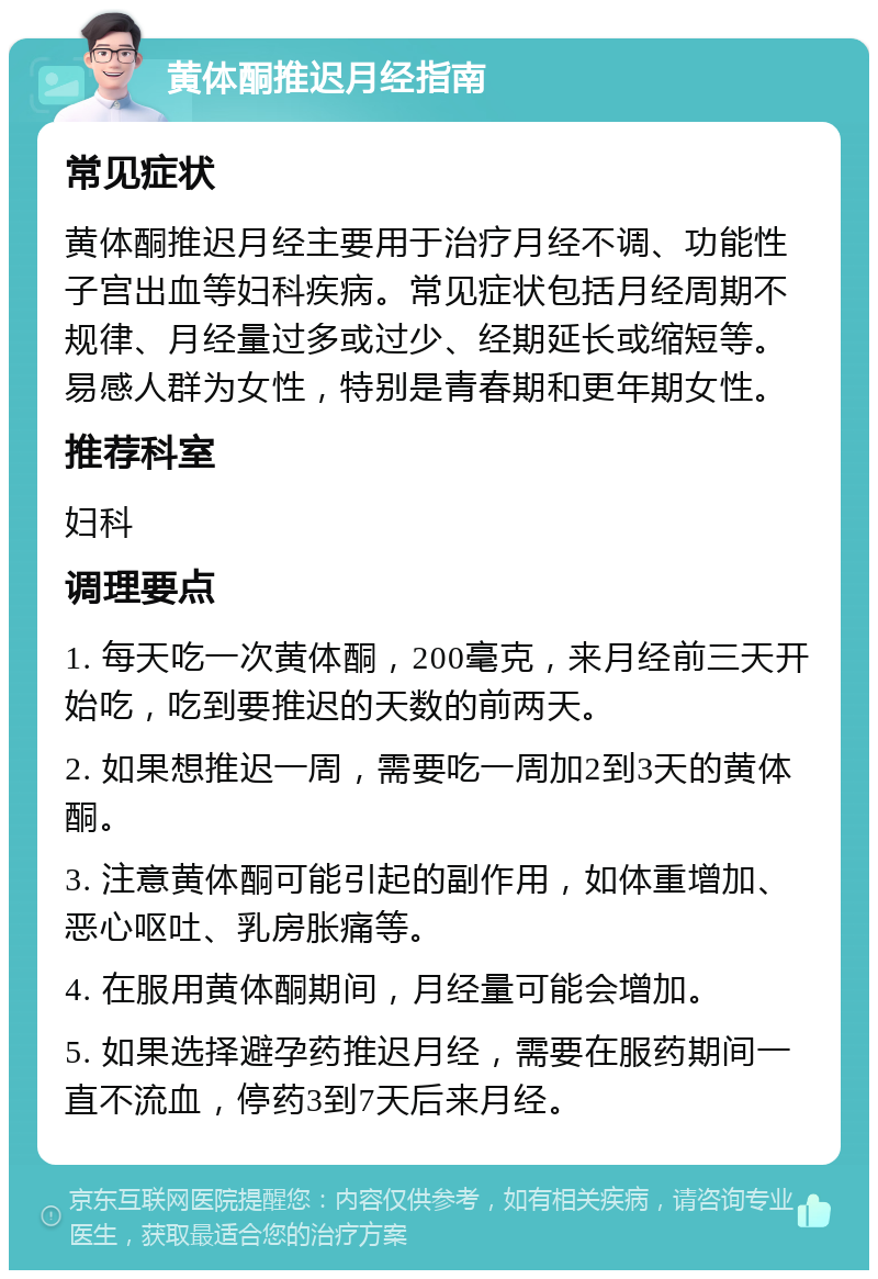 黄体酮推迟月经指南 常见症状 黄体酮推迟月经主要用于治疗月经不调、功能性子宫出血等妇科疾病。常见症状包括月经周期不规律、月经量过多或过少、经期延长或缩短等。易感人群为女性，特别是青春期和更年期女性。 推荐科室 妇科 调理要点 1. 每天吃一次黄体酮，200毫克，来月经前三天开始吃，吃到要推迟的天数的前两天。 2. 如果想推迟一周，需要吃一周加2到3天的黄体酮。 3. 注意黄体酮可能引起的副作用，如体重增加、恶心呕吐、乳房胀痛等。 4. 在服用黄体酮期间，月经量可能会增加。 5. 如果选择避孕药推迟月经，需要在服药期间一直不流血，停药3到7天后来月经。