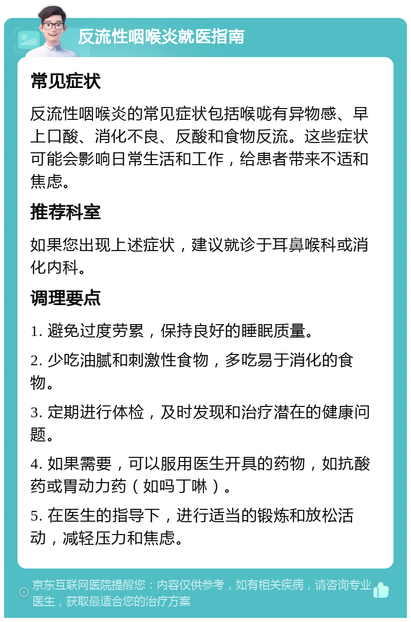 反流性咽喉炎就医指南 常见症状 反流性咽喉炎的常见症状包括喉咙有异物感、早上口酸、消化不良、反酸和食物反流。这些症状可能会影响日常生活和工作，给患者带来不适和焦虑。 推荐科室 如果您出现上述症状，建议就诊于耳鼻喉科或消化内科。 调理要点 1. 避免过度劳累，保持良好的睡眠质量。 2. 少吃油腻和刺激性食物，多吃易于消化的食物。 3. 定期进行体检，及时发现和治疗潜在的健康问题。 4. 如果需要，可以服用医生开具的药物，如抗酸药或胃动力药（如吗丁啉）。 5. 在医生的指导下，进行适当的锻炼和放松活动，减轻压力和焦虑。