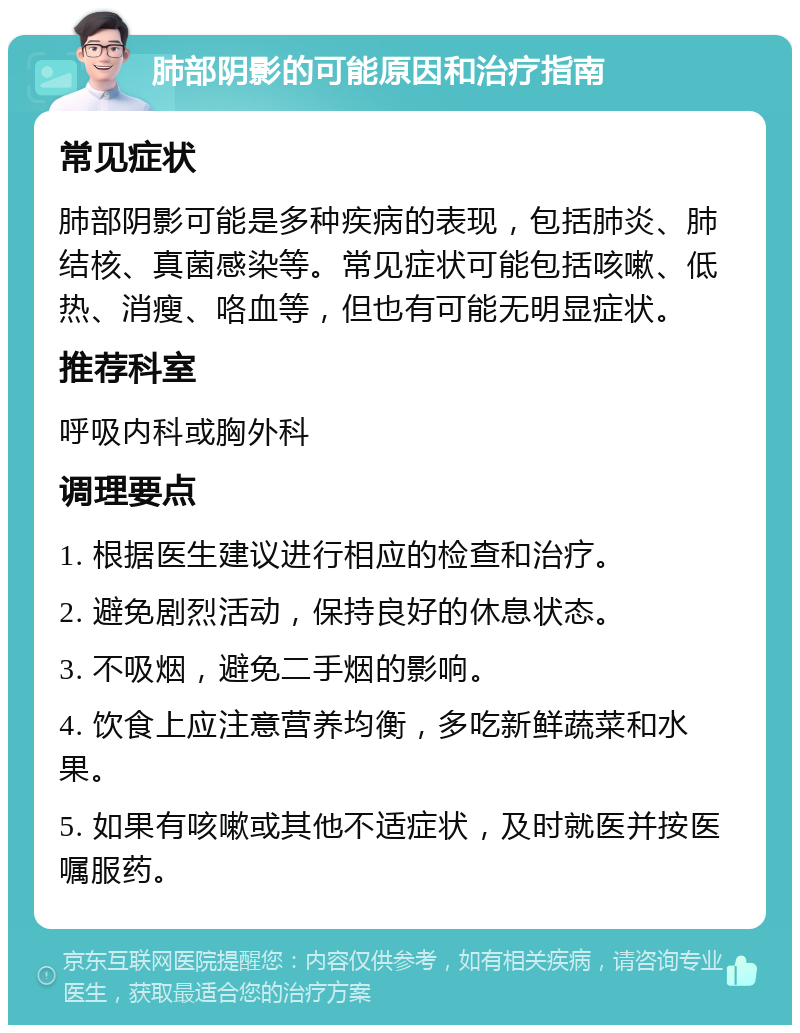 肺部阴影的可能原因和治疗指南 常见症状 肺部阴影可能是多种疾病的表现，包括肺炎、肺结核、真菌感染等。常见症状可能包括咳嗽、低热、消瘦、咯血等，但也有可能无明显症状。 推荐科室 呼吸内科或胸外科 调理要点 1. 根据医生建议进行相应的检查和治疗。 2. 避免剧烈活动，保持良好的休息状态。 3. 不吸烟，避免二手烟的影响。 4. 饮食上应注意营养均衡，多吃新鲜蔬菜和水果。 5. 如果有咳嗽或其他不适症状，及时就医并按医嘱服药。