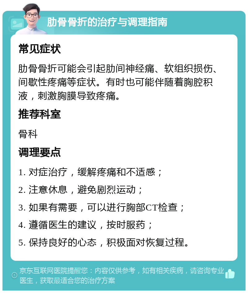 肋骨骨折的治疗与调理指南 常见症状 肋骨骨折可能会引起肋间神经痛、软组织损伤、间歇性疼痛等症状。有时也可能伴随着胸腔积液，刺激胸膜导致疼痛。 推荐科室 骨科 调理要点 1. 对症治疗，缓解疼痛和不适感； 2. 注意休息，避免剧烈运动； 3. 如果有需要，可以进行胸部CT检查； 4. 遵循医生的建议，按时服药； 5. 保持良好的心态，积极面对恢复过程。