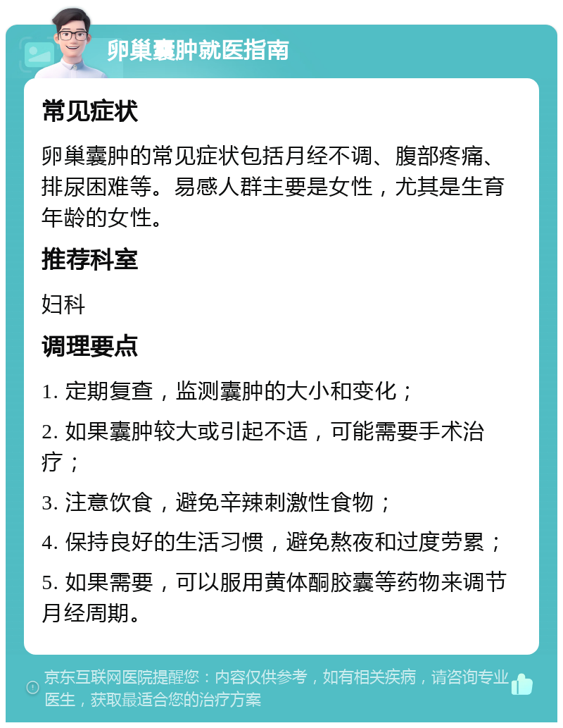 卵巢囊肿就医指南 常见症状 卵巢囊肿的常见症状包括月经不调、腹部疼痛、排尿困难等。易感人群主要是女性，尤其是生育年龄的女性。 推荐科室 妇科 调理要点 1. 定期复查，监测囊肿的大小和变化； 2. 如果囊肿较大或引起不适，可能需要手术治疗； 3. 注意饮食，避免辛辣刺激性食物； 4. 保持良好的生活习惯，避免熬夜和过度劳累； 5. 如果需要，可以服用黄体酮胶囊等药物来调节月经周期。