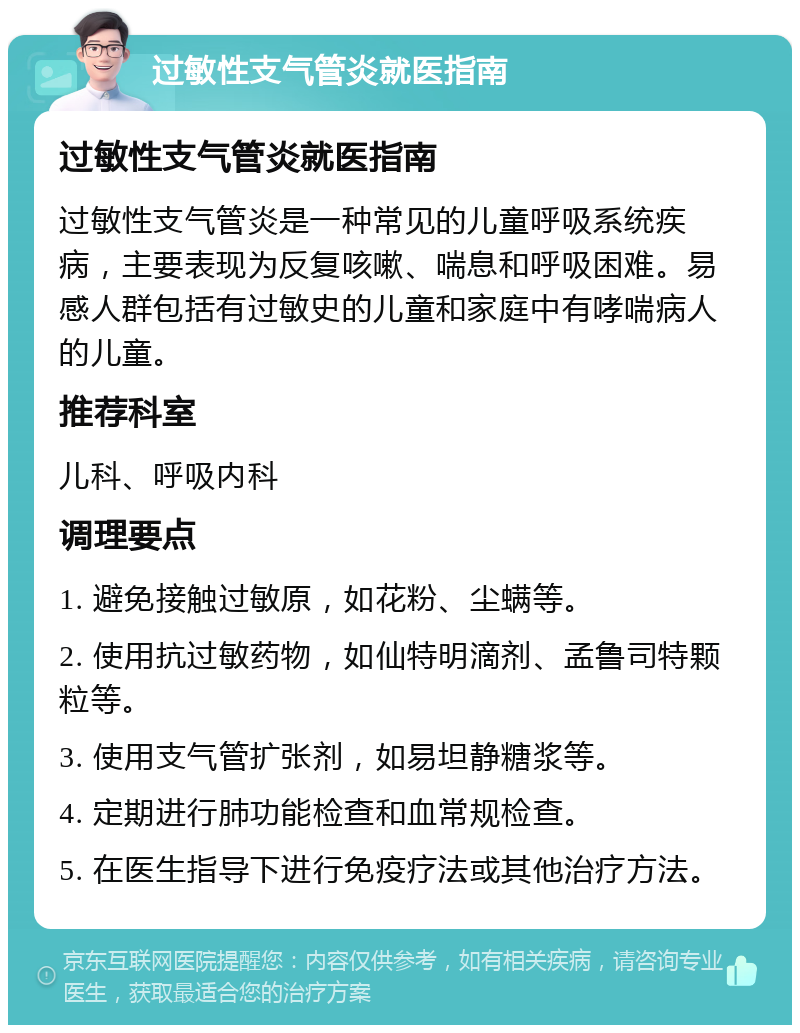 过敏性支气管炎就医指南 过敏性支气管炎就医指南 过敏性支气管炎是一种常见的儿童呼吸系统疾病，主要表现为反复咳嗽、喘息和呼吸困难。易感人群包括有过敏史的儿童和家庭中有哮喘病人的儿童。 推荐科室 儿科、呼吸内科 调理要点 1. 避免接触过敏原，如花粉、尘螨等。 2. 使用抗过敏药物，如仙特明滴剂、孟鲁司特颗粒等。 3. 使用支气管扩张剂，如易坦静糖浆等。 4. 定期进行肺功能检查和血常规检查。 5. 在医生指导下进行免疫疗法或其他治疗方法。