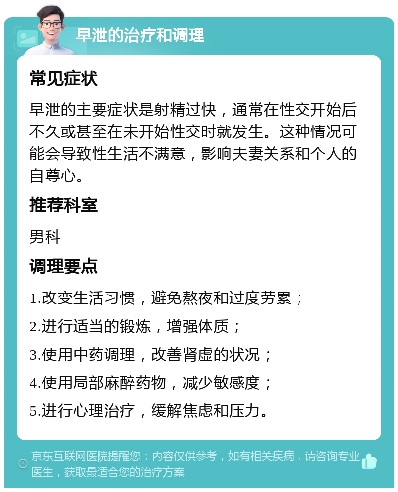 早泄的治疗和调理 常见症状 早泄的主要症状是射精过快，通常在性交开始后不久或甚至在未开始性交时就发生。这种情况可能会导致性生活不满意，影响夫妻关系和个人的自尊心。 推荐科室 男科 调理要点 1.改变生活习惯，避免熬夜和过度劳累； 2.进行适当的锻炼，增强体质； 3.使用中药调理，改善肾虚的状况； 4.使用局部麻醉药物，减少敏感度； 5.进行心理治疗，缓解焦虑和压力。