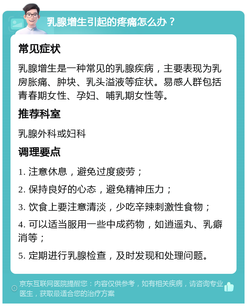 乳腺增生引起的疼痛怎么办？ 常见症状 乳腺增生是一种常见的乳腺疾病，主要表现为乳房胀痛、肿块、乳头溢液等症状。易感人群包括青春期女性、孕妇、哺乳期女性等。 推荐科室 乳腺外科或妇科 调理要点 1. 注意休息，避免过度疲劳； 2. 保持良好的心态，避免精神压力； 3. 饮食上要注意清淡，少吃辛辣刺激性食物； 4. 可以适当服用一些中成药物，如逍遥丸、乳癖消等； 5. 定期进行乳腺检查，及时发现和处理问题。