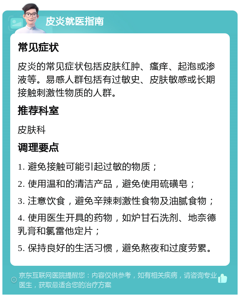 皮炎就医指南 常见症状 皮炎的常见症状包括皮肤红肿、瘙痒、起泡或渗液等。易感人群包括有过敏史、皮肤敏感或长期接触刺激性物质的人群。 推荐科室 皮肤科 调理要点 1. 避免接触可能引起过敏的物质； 2. 使用温和的清洁产品，避免使用硫磺皂； 3. 注意饮食，避免辛辣刺激性食物及油腻食物； 4. 使用医生开具的药物，如炉甘石洗剂、地奈德乳膏和氯雷他定片； 5. 保持良好的生活习惯，避免熬夜和过度劳累。