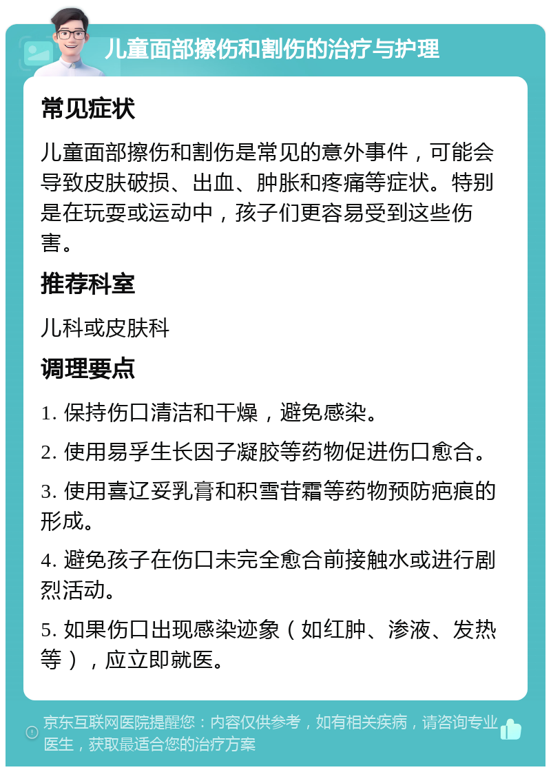 儿童面部擦伤和割伤的治疗与护理 常见症状 儿童面部擦伤和割伤是常见的意外事件，可能会导致皮肤破损、出血、肿胀和疼痛等症状。特别是在玩耍或运动中，孩子们更容易受到这些伤害。 推荐科室 儿科或皮肤科 调理要点 1. 保持伤口清洁和干燥，避免感染。 2. 使用易孚生长因子凝胶等药物促进伤口愈合。 3. 使用喜辽妥乳膏和积雪苷霜等药物预防疤痕的形成。 4. 避免孩子在伤口未完全愈合前接触水或进行剧烈活动。 5. 如果伤口出现感染迹象（如红肿、渗液、发热等），应立即就医。