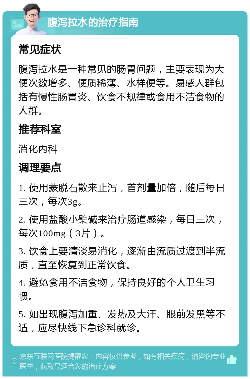 腹泻拉水的治疗指南 常见症状 腹泻拉水是一种常见的肠胃问题，主要表现为大便次数增多、便质稀薄、水样便等。易感人群包括有慢性肠胃炎、饮食不规律或食用不洁食物的人群。 推荐科室 消化内科 调理要点 1. 使用蒙脱石散来止泻，首剂量加倍，随后每日三次，每次3g。 2. 使用盐酸小檗碱来治疗肠道感染，每日三次，每次100mg（3片）。 3. 饮食上要清淡易消化，逐渐由流质过渡到半流质，直至恢复到正常饮食。 4. 避免食用不洁食物，保持良好的个人卫生习惯。 5. 如出现腹泻加重、发热及大汗、眼前发黑等不适，应尽快线下急诊科就诊。