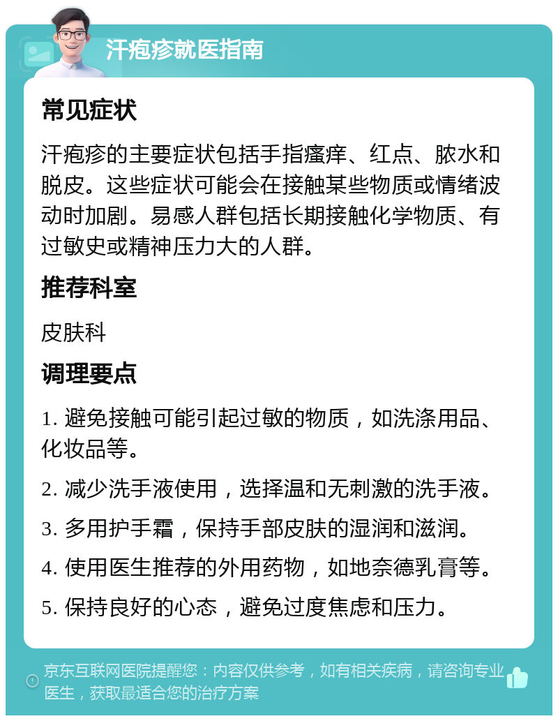 汗疱疹就医指南 常见症状 汗疱疹的主要症状包括手指瘙痒、红点、脓水和脱皮。这些症状可能会在接触某些物质或情绪波动时加剧。易感人群包括长期接触化学物质、有过敏史或精神压力大的人群。 推荐科室 皮肤科 调理要点 1. 避免接触可能引起过敏的物质，如洗涤用品、化妆品等。 2. 减少洗手液使用，选择温和无刺激的洗手液。 3. 多用护手霜，保持手部皮肤的湿润和滋润。 4. 使用医生推荐的外用药物，如地奈德乳膏等。 5. 保持良好的心态，避免过度焦虑和压力。