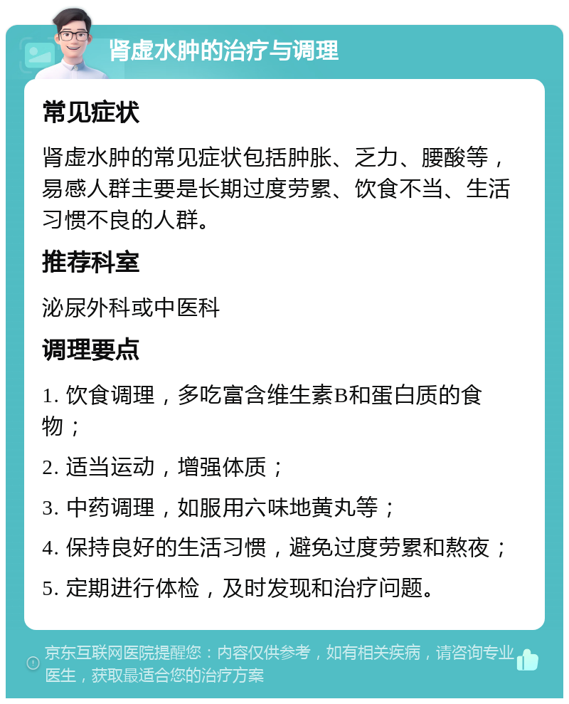 肾虚水肿的治疗与调理 常见症状 肾虚水肿的常见症状包括肿胀、乏力、腰酸等，易感人群主要是长期过度劳累、饮食不当、生活习惯不良的人群。 推荐科室 泌尿外科或中医科 调理要点 1. 饮食调理，多吃富含维生素B和蛋白质的食物； 2. 适当运动，增强体质； 3. 中药调理，如服用六味地黄丸等； 4. 保持良好的生活习惯，避免过度劳累和熬夜； 5. 定期进行体检，及时发现和治疗问题。