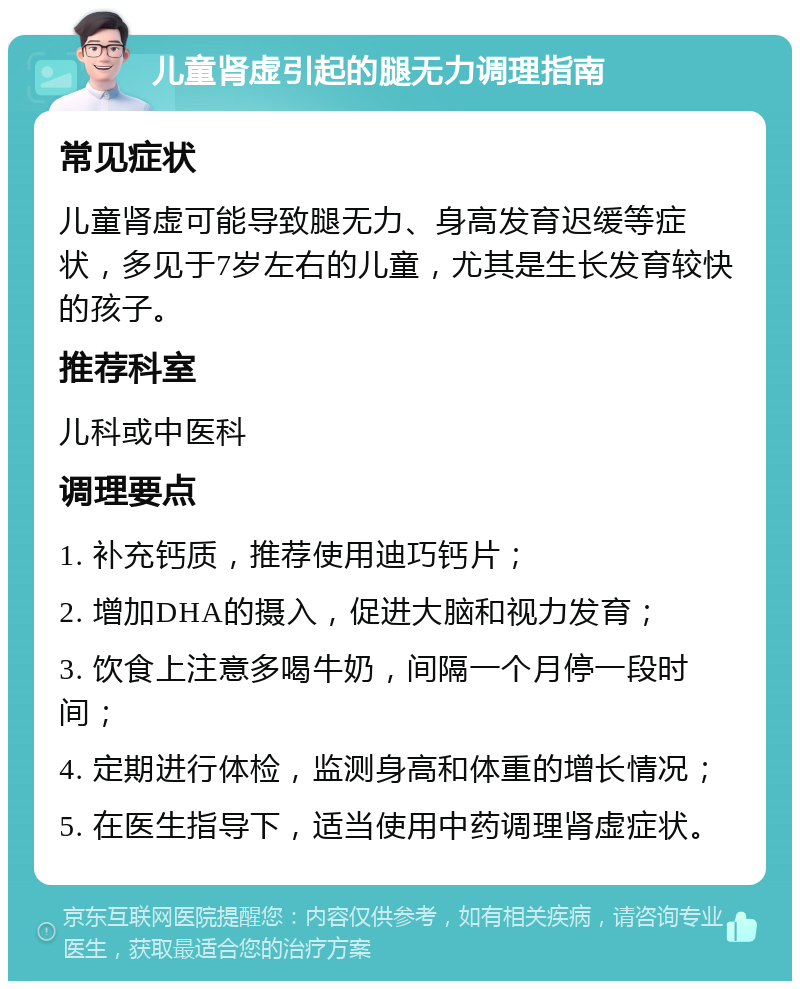 儿童肾虚引起的腿无力调理指南 常见症状 儿童肾虚可能导致腿无力、身高发育迟缓等症状，多见于7岁左右的儿童，尤其是生长发育较快的孩子。 推荐科室 儿科或中医科 调理要点 1. 补充钙质，推荐使用迪巧钙片； 2. 增加DHA的摄入，促进大脑和视力发育； 3. 饮食上注意多喝牛奶，间隔一个月停一段时间； 4. 定期进行体检，监测身高和体重的增长情况； 5. 在医生指导下，适当使用中药调理肾虚症状。