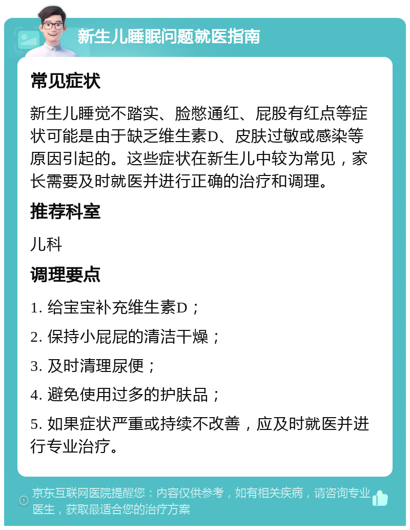 新生儿睡眠问题就医指南 常见症状 新生儿睡觉不踏实、脸憋通红、屁股有红点等症状可能是由于缺乏维生素D、皮肤过敏或感染等原因引起的。这些症状在新生儿中较为常见，家长需要及时就医并进行正确的治疗和调理。 推荐科室 儿科 调理要点 1. 给宝宝补充维生素D； 2. 保持小屁屁的清洁干燥； 3. 及时清理尿便； 4. 避免使用过多的护肤品； 5. 如果症状严重或持续不改善，应及时就医并进行专业治疗。