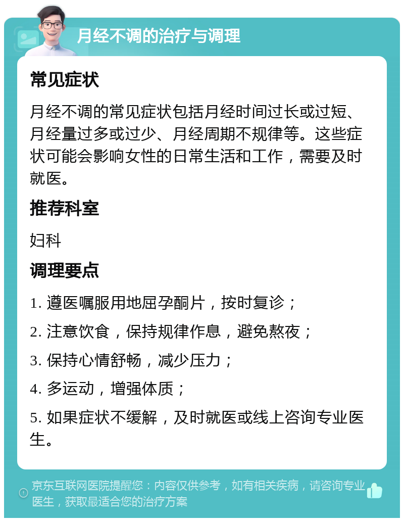 月经不调的治疗与调理 常见症状 月经不调的常见症状包括月经时间过长或过短、月经量过多或过少、月经周期不规律等。这些症状可能会影响女性的日常生活和工作，需要及时就医。 推荐科室 妇科 调理要点 1. 遵医嘱服用地屈孕酮片，按时复诊； 2. 注意饮食，保持规律作息，避免熬夜； 3. 保持心情舒畅，减少压力； 4. 多运动，增强体质； 5. 如果症状不缓解，及时就医或线上咨询专业医生。