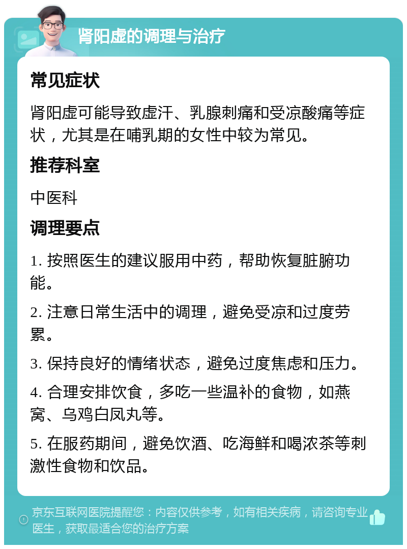 肾阳虚的调理与治疗 常见症状 肾阳虚可能导致虚汗、乳腺刺痛和受凉酸痛等症状，尤其是在哺乳期的女性中较为常见。 推荐科室 中医科 调理要点 1. 按照医生的建议服用中药，帮助恢复脏腑功能。 2. 注意日常生活中的调理，避免受凉和过度劳累。 3. 保持良好的情绪状态，避免过度焦虑和压力。 4. 合理安排饮食，多吃一些温补的食物，如燕窝、乌鸡白凤丸等。 5. 在服药期间，避免饮酒、吃海鲜和喝浓茶等刺激性食物和饮品。