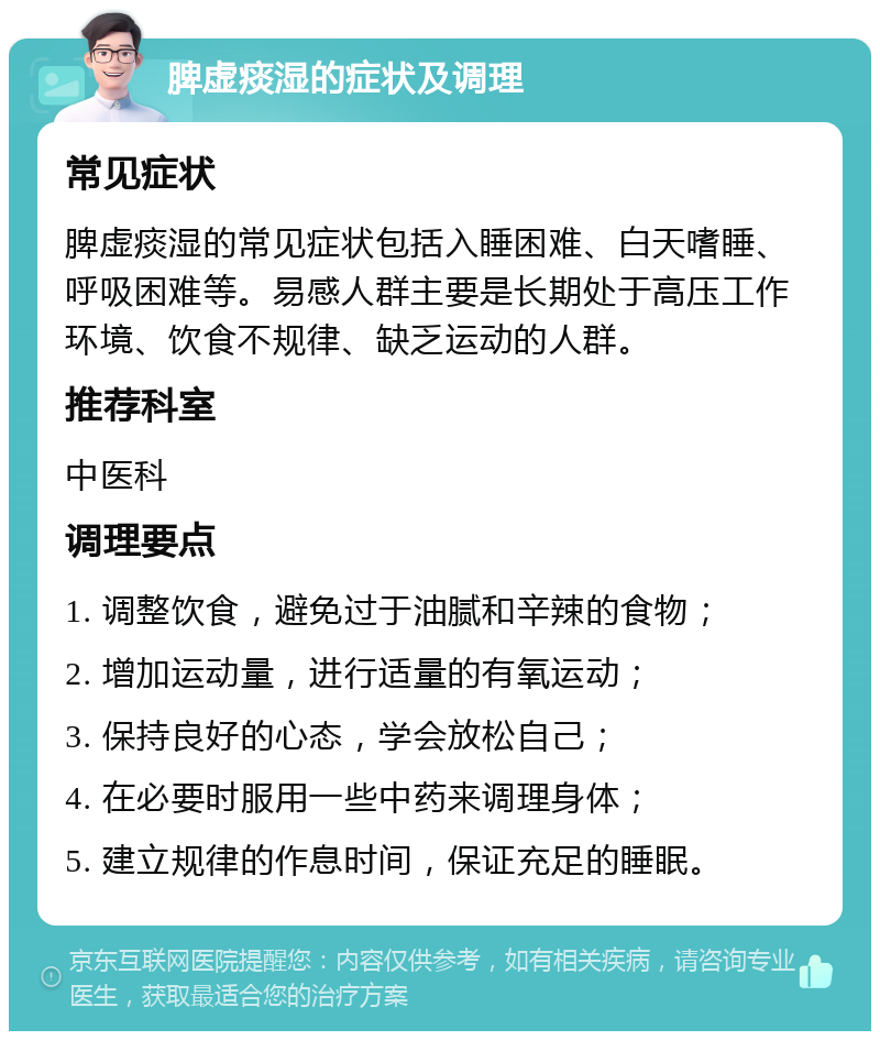 脾虚痰湿的症状及调理 常见症状 脾虚痰湿的常见症状包括入睡困难、白天嗜睡、呼吸困难等。易感人群主要是长期处于高压工作环境、饮食不规律、缺乏运动的人群。 推荐科室 中医科 调理要点 1. 调整饮食，避免过于油腻和辛辣的食物； 2. 增加运动量，进行适量的有氧运动； 3. 保持良好的心态，学会放松自己； 4. 在必要时服用一些中药来调理身体； 5. 建立规律的作息时间，保证充足的睡眠。