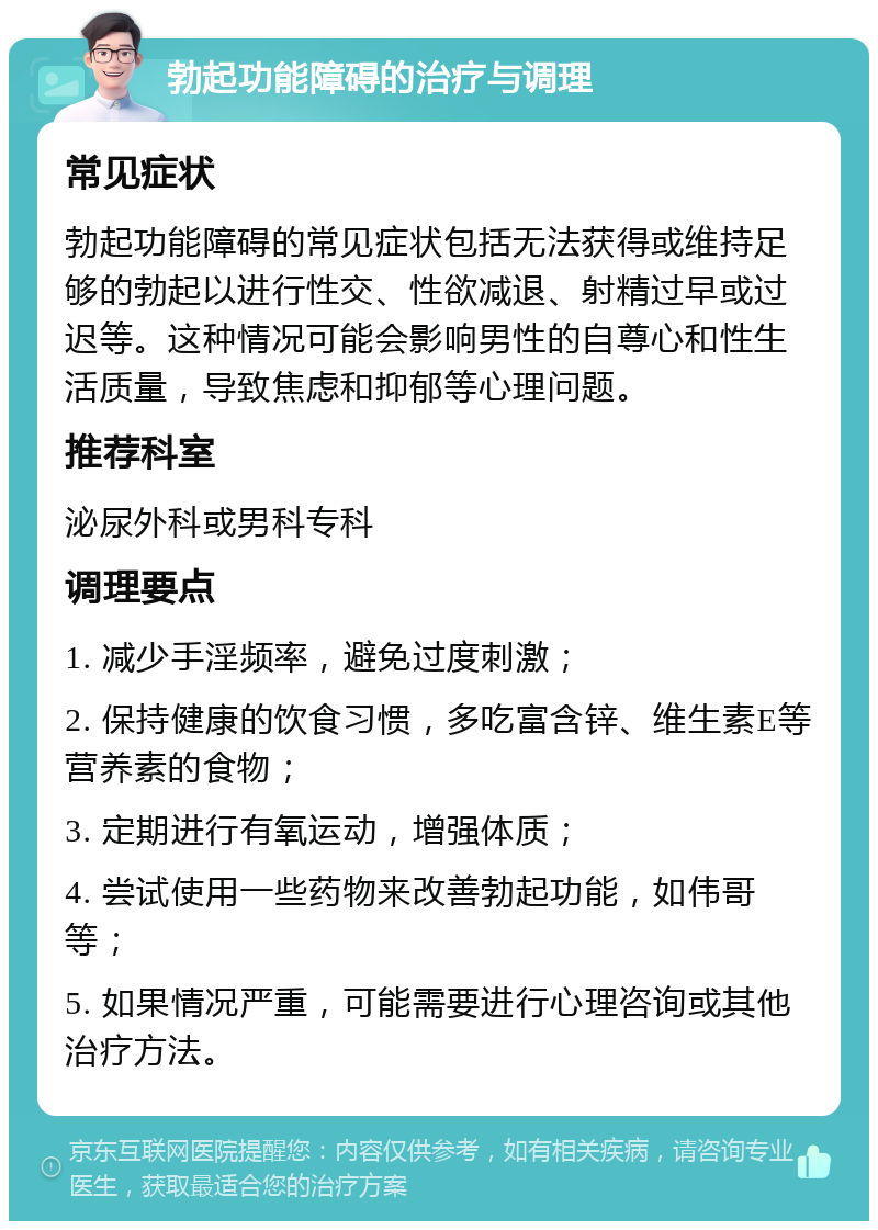 勃起功能障碍的治疗与调理 常见症状 勃起功能障碍的常见症状包括无法获得或维持足够的勃起以进行性交、性欲减退、射精过早或过迟等。这种情况可能会影响男性的自尊心和性生活质量，导致焦虑和抑郁等心理问题。 推荐科室 泌尿外科或男科专科 调理要点 1. 减少手淫频率，避免过度刺激； 2. 保持健康的饮食习惯，多吃富含锌、维生素E等营养素的食物； 3. 定期进行有氧运动，增强体质； 4. 尝试使用一些药物来改善勃起功能，如伟哥等； 5. 如果情况严重，可能需要进行心理咨询或其他治疗方法。