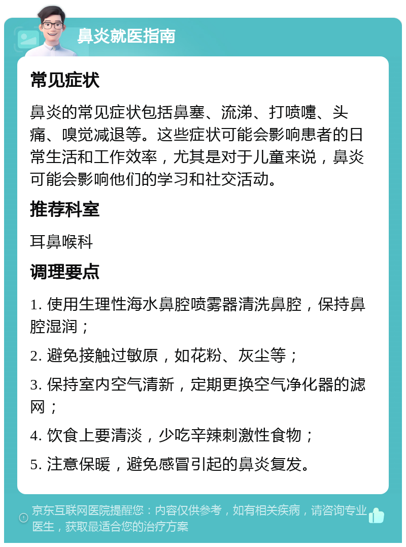 鼻炎就医指南 常见症状 鼻炎的常见症状包括鼻塞、流涕、打喷嚏、头痛、嗅觉减退等。这些症状可能会影响患者的日常生活和工作效率，尤其是对于儿童来说，鼻炎可能会影响他们的学习和社交活动。 推荐科室 耳鼻喉科 调理要点 1. 使用生理性海水鼻腔喷雾器清洗鼻腔，保持鼻腔湿润； 2. 避免接触过敏原，如花粉、灰尘等； 3. 保持室内空气清新，定期更换空气净化器的滤网； 4. 饮食上要清淡，少吃辛辣刺激性食物； 5. 注意保暖，避免感冒引起的鼻炎复发。