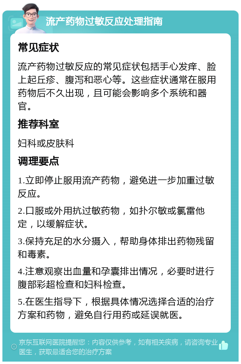 流产药物过敏反应处理指南 常见症状 流产药物过敏反应的常见症状包括手心发痒、脸上起丘疹、腹泻和恶心等。这些症状通常在服用药物后不久出现，且可能会影响多个系统和器官。 推荐科室 妇科或皮肤科 调理要点 1.立即停止服用流产药物，避免进一步加重过敏反应。 2.口服或外用抗过敏药物，如扑尔敏或氯雷他定，以缓解症状。 3.保持充足的水分摄入，帮助身体排出药物残留和毒素。 4.注意观察出血量和孕囊排出情况，必要时进行腹部彩超检查和妇科检查。 5.在医生指导下，根据具体情况选择合适的治疗方案和药物，避免自行用药或延误就医。