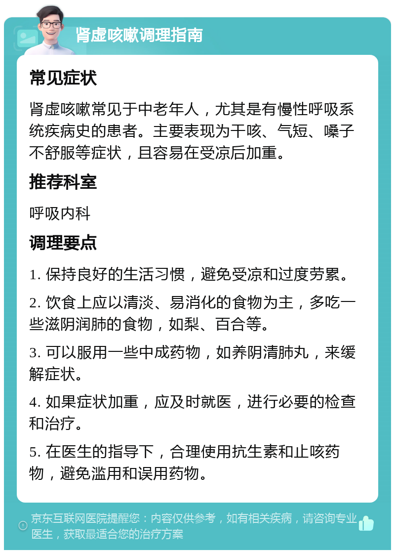 肾虚咳嗽调理指南 常见症状 肾虚咳嗽常见于中老年人，尤其是有慢性呼吸系统疾病史的患者。主要表现为干咳、气短、嗓子不舒服等症状，且容易在受凉后加重。 推荐科室 呼吸内科 调理要点 1. 保持良好的生活习惯，避免受凉和过度劳累。 2. 饮食上应以清淡、易消化的食物为主，多吃一些滋阴润肺的食物，如梨、百合等。 3. 可以服用一些中成药物，如养阴清肺丸，来缓解症状。 4. 如果症状加重，应及时就医，进行必要的检查和治疗。 5. 在医生的指导下，合理使用抗生素和止咳药物，避免滥用和误用药物。