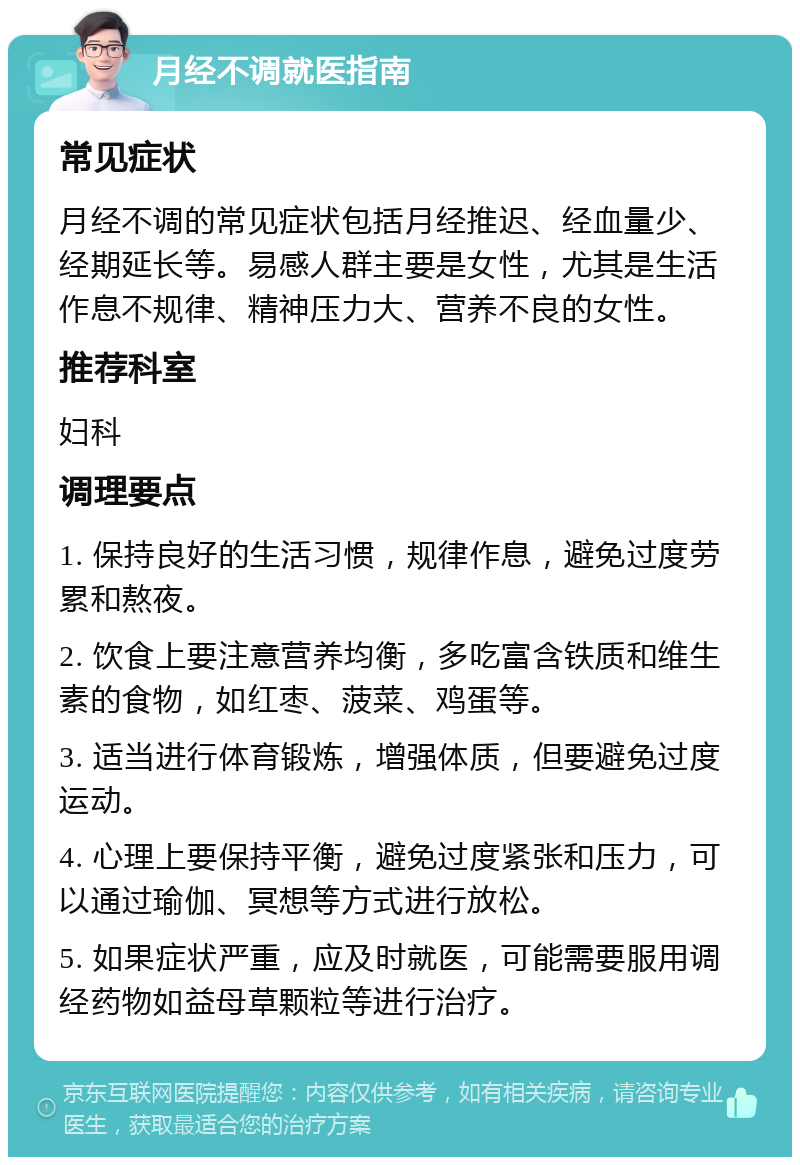 月经不调就医指南 常见症状 月经不调的常见症状包括月经推迟、经血量少、经期延长等。易感人群主要是女性，尤其是生活作息不规律、精神压力大、营养不良的女性。 推荐科室 妇科 调理要点 1. 保持良好的生活习惯，规律作息，避免过度劳累和熬夜。 2. 饮食上要注意营养均衡，多吃富含铁质和维生素的食物，如红枣、菠菜、鸡蛋等。 3. 适当进行体育锻炼，增强体质，但要避免过度运动。 4. 心理上要保持平衡，避免过度紧张和压力，可以通过瑜伽、冥想等方式进行放松。 5. 如果症状严重，应及时就医，可能需要服用调经药物如益母草颗粒等进行治疗。