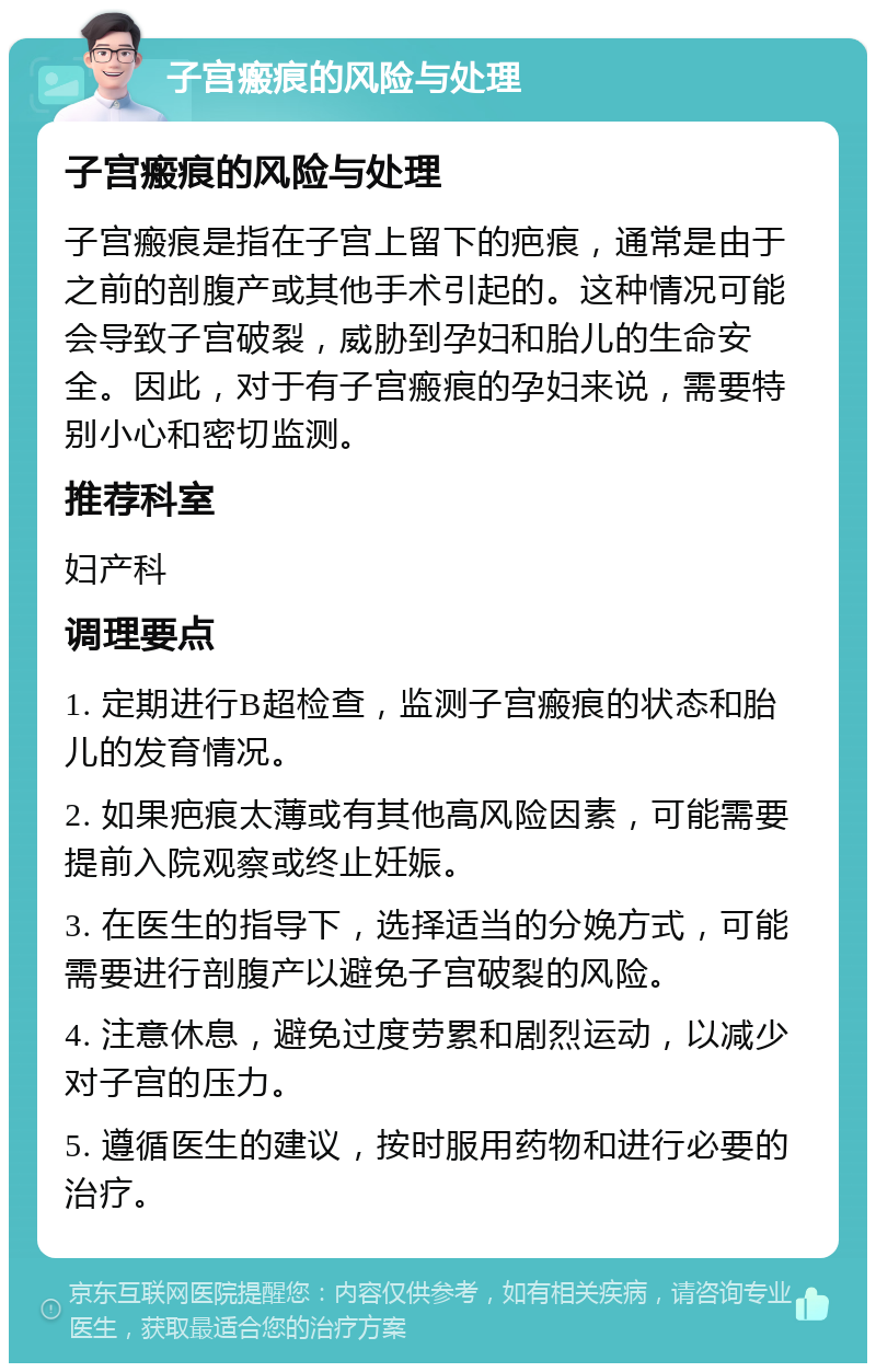 子宫瘢痕的风险与处理 子宫瘢痕的风险与处理 子宫瘢痕是指在子宫上留下的疤痕，通常是由于之前的剖腹产或其他手术引起的。这种情况可能会导致子宫破裂，威胁到孕妇和胎儿的生命安全。因此，对于有子宫瘢痕的孕妇来说，需要特别小心和密切监测。 推荐科室 妇产科 调理要点 1. 定期进行B超检查，监测子宫瘢痕的状态和胎儿的发育情况。 2. 如果疤痕太薄或有其他高风险因素，可能需要提前入院观察或终止妊娠。 3. 在医生的指导下，选择适当的分娩方式，可能需要进行剖腹产以避免子宫破裂的风险。 4. 注意休息，避免过度劳累和剧烈运动，以减少对子宫的压力。 5. 遵循医生的建议，按时服用药物和进行必要的治疗。