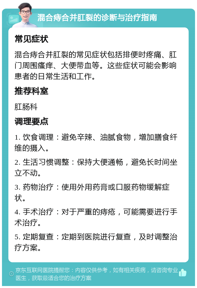 混合痔合并肛裂的诊断与治疗指南 常见症状 混合痔合并肛裂的常见症状包括排便时疼痛、肛门周围瘙痒、大便带血等。这些症状可能会影响患者的日常生活和工作。 推荐科室 肛肠科 调理要点 1. 饮食调理：避免辛辣、油腻食物，增加膳食纤维的摄入。 2. 生活习惯调整：保持大便通畅，避免长时间坐立不动。 3. 药物治疗：使用外用药膏或口服药物缓解症状。 4. 手术治疗：对于严重的痔疮，可能需要进行手术治疗。 5. 定期复查：定期到医院进行复查，及时调整治疗方案。