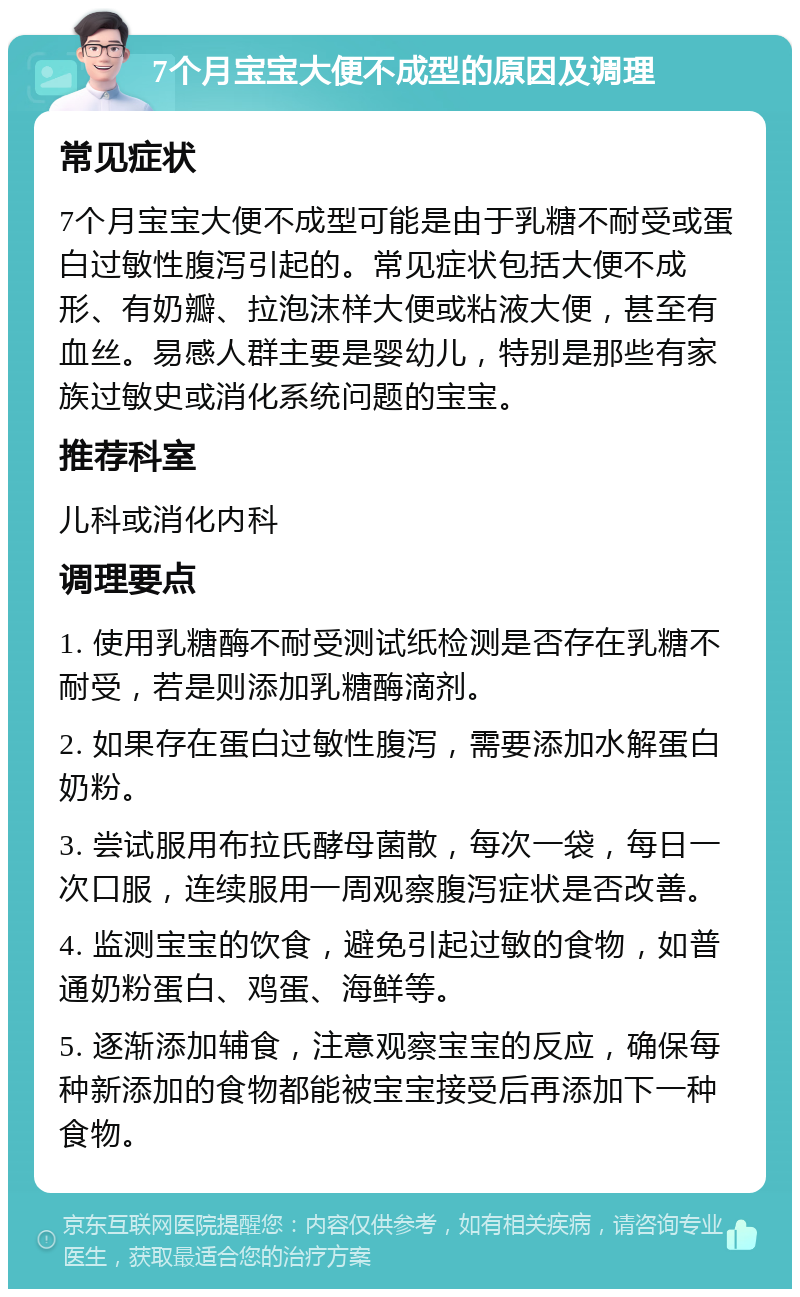 7个月宝宝大便不成型的原因及调理 常见症状 7个月宝宝大便不成型可能是由于乳糖不耐受或蛋白过敏性腹泻引起的。常见症状包括大便不成形、有奶瓣、拉泡沫样大便或粘液大便，甚至有血丝。易感人群主要是婴幼儿，特别是那些有家族过敏史或消化系统问题的宝宝。 推荐科室 儿科或消化内科 调理要点 1. 使用乳糖酶不耐受测试纸检测是否存在乳糖不耐受，若是则添加乳糖酶滴剂。 2. 如果存在蛋白过敏性腹泻，需要添加水解蛋白奶粉。 3. 尝试服用布拉氏酵母菌散，每次一袋，每日一次口服，连续服用一周观察腹泻症状是否改善。 4. 监测宝宝的饮食，避免引起过敏的食物，如普通奶粉蛋白、鸡蛋、海鲜等。 5. 逐渐添加辅食，注意观察宝宝的反应，确保每种新添加的食物都能被宝宝接受后再添加下一种食物。