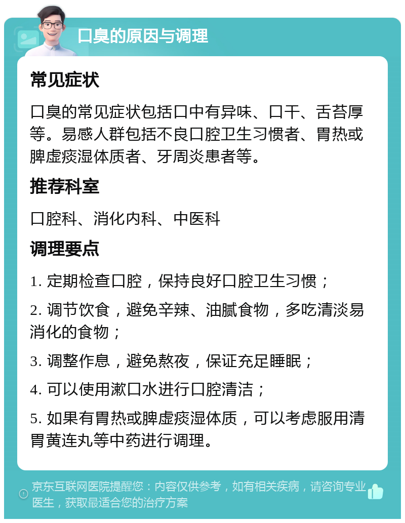 口臭的原因与调理 常见症状 口臭的常见症状包括口中有异味、口干、舌苔厚等。易感人群包括不良口腔卫生习惯者、胃热或脾虚痰湿体质者、牙周炎患者等。 推荐科室 口腔科、消化内科、中医科 调理要点 1. 定期检查口腔，保持良好口腔卫生习惯； 2. 调节饮食，避免辛辣、油腻食物，多吃清淡易消化的食物； 3. 调整作息，避免熬夜，保证充足睡眠； 4. 可以使用漱口水进行口腔清洁； 5. 如果有胃热或脾虚痰湿体质，可以考虑服用清胃黄连丸等中药进行调理。