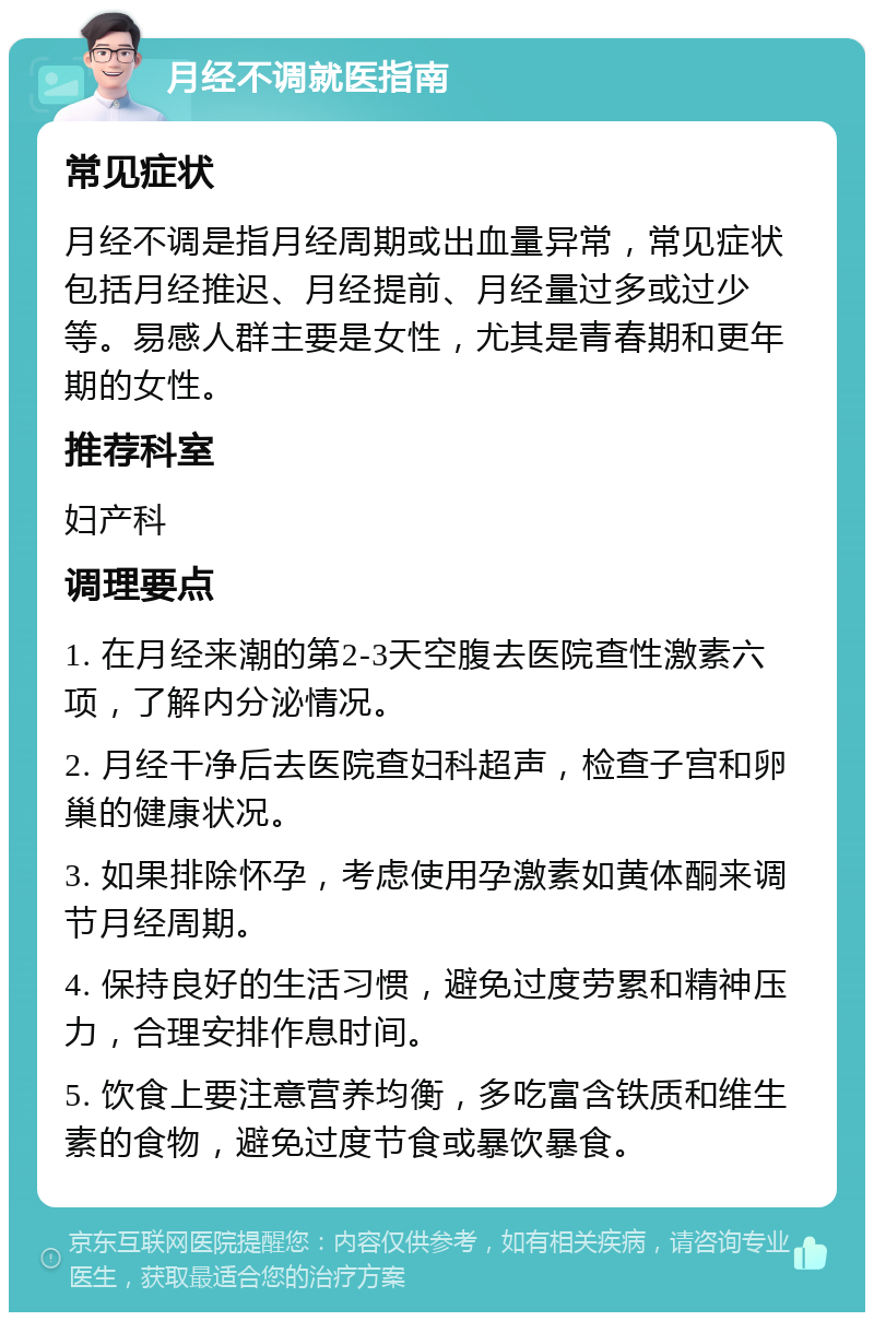 月经不调就医指南 常见症状 月经不调是指月经周期或出血量异常，常见症状包括月经推迟、月经提前、月经量过多或过少等。易感人群主要是女性，尤其是青春期和更年期的女性。 推荐科室 妇产科 调理要点 1. 在月经来潮的第2-3天空腹去医院查性激素六项，了解内分泌情况。 2. 月经干净后去医院查妇科超声，检查子宫和卵巢的健康状况。 3. 如果排除怀孕，考虑使用孕激素如黄体酮来调节月经周期。 4. 保持良好的生活习惯，避免过度劳累和精神压力，合理安排作息时间。 5. 饮食上要注意营养均衡，多吃富含铁质和维生素的食物，避免过度节食或暴饮暴食。