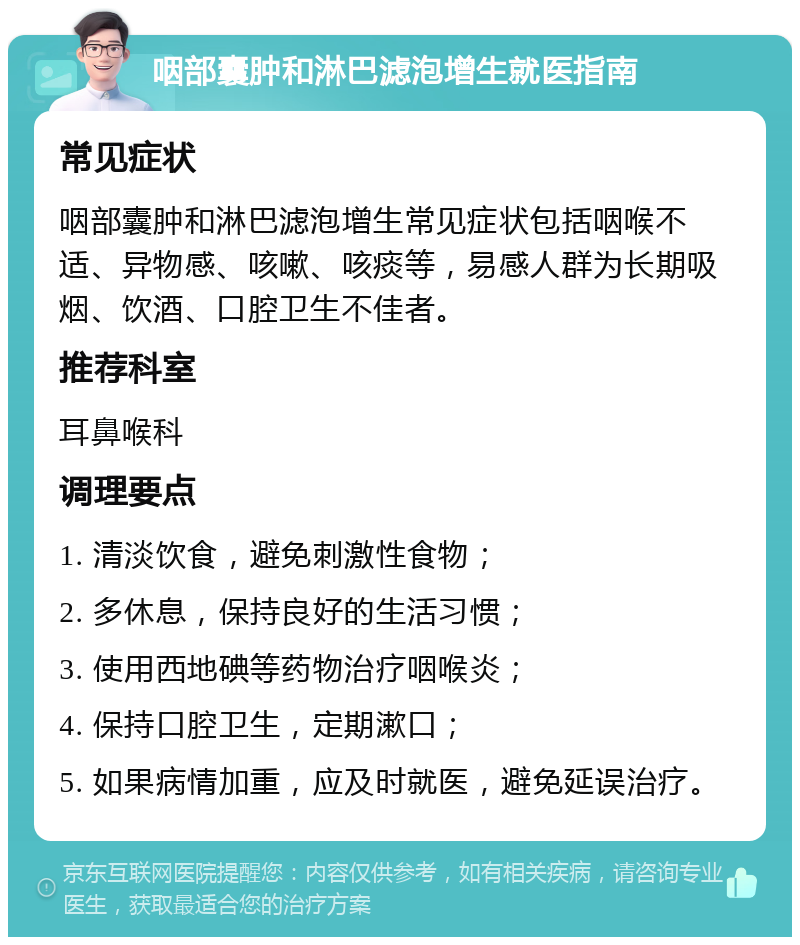 咽部囊肿和淋巴滤泡增生就医指南 常见症状 咽部囊肿和淋巴滤泡增生常见症状包括咽喉不适、异物感、咳嗽、咳痰等，易感人群为长期吸烟、饮酒、口腔卫生不佳者。 推荐科室 耳鼻喉科 调理要点 1. 清淡饮食，避免刺激性食物； 2. 多休息，保持良好的生活习惯； 3. 使用西地碘等药物治疗咽喉炎； 4. 保持口腔卫生，定期漱口； 5. 如果病情加重，应及时就医，避免延误治疗。