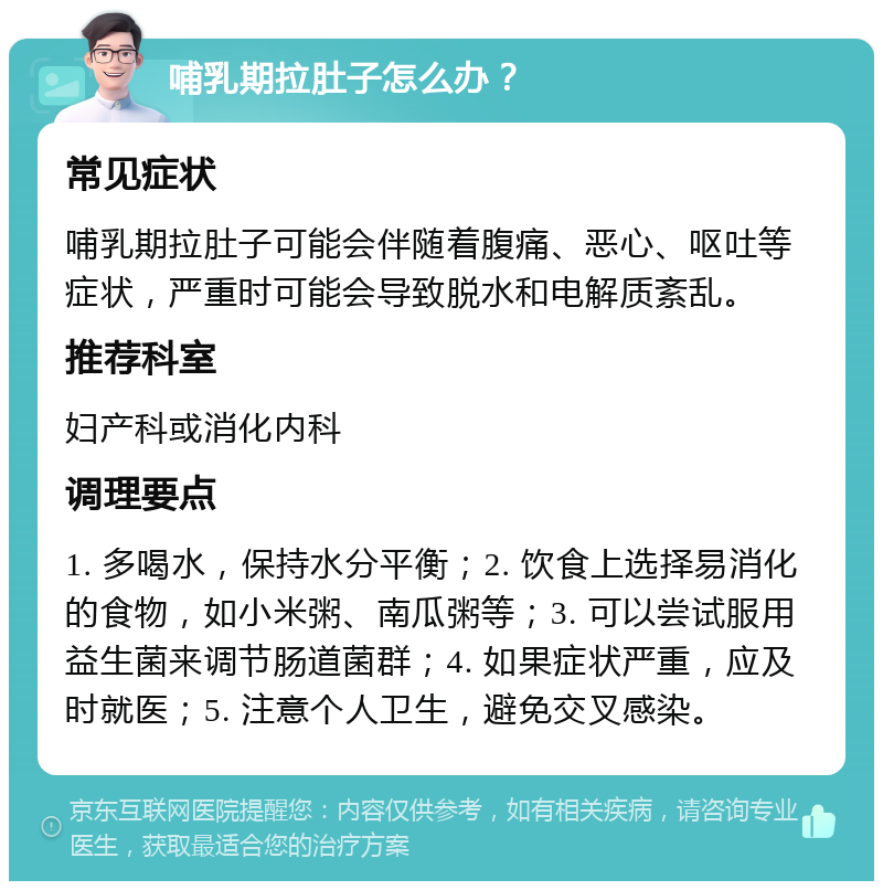 哺乳期拉肚子怎么办？ 常见症状 哺乳期拉肚子可能会伴随着腹痛、恶心、呕吐等症状，严重时可能会导致脱水和电解质紊乱。 推荐科室 妇产科或消化内科 调理要点 1. 多喝水，保持水分平衡；2. 饮食上选择易消化的食物，如小米粥、南瓜粥等；3. 可以尝试服用益生菌来调节肠道菌群；4. 如果症状严重，应及时就医；5. 注意个人卫生，避免交叉感染。