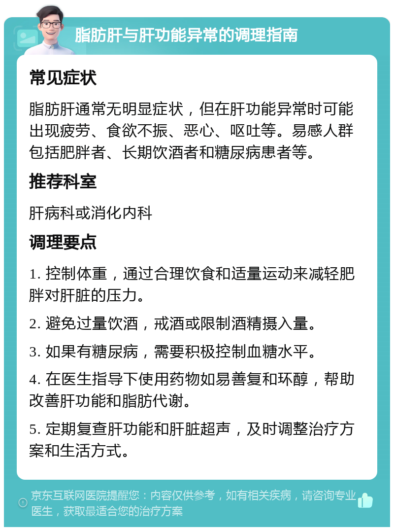 脂肪肝与肝功能异常的调理指南 常见症状 脂肪肝通常无明显症状，但在肝功能异常时可能出现疲劳、食欲不振、恶心、呕吐等。易感人群包括肥胖者、长期饮酒者和糖尿病患者等。 推荐科室 肝病科或消化内科 调理要点 1. 控制体重，通过合理饮食和适量运动来减轻肥胖对肝脏的压力。 2. 避免过量饮酒，戒酒或限制酒精摄入量。 3. 如果有糖尿病，需要积极控制血糖水平。 4. 在医生指导下使用药物如易善复和环醇，帮助改善肝功能和脂肪代谢。 5. 定期复查肝功能和肝脏超声，及时调整治疗方案和生活方式。