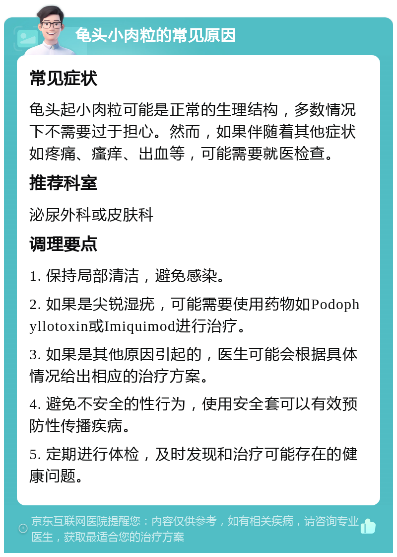 龟头小肉粒的常见原因 常见症状 龟头起小肉粒可能是正常的生理结构，多数情况下不需要过于担心。然而，如果伴随着其他症状如疼痛、瘙痒、出血等，可能需要就医检查。 推荐科室 泌尿外科或皮肤科 调理要点 1. 保持局部清洁，避免感染。 2. 如果是尖锐湿疣，可能需要使用药物如Podophyllotoxin或Imiquimod进行治疗。 3. 如果是其他原因引起的，医生可能会根据具体情况给出相应的治疗方案。 4. 避免不安全的性行为，使用安全套可以有效预防性传播疾病。 5. 定期进行体检，及时发现和治疗可能存在的健康问题。