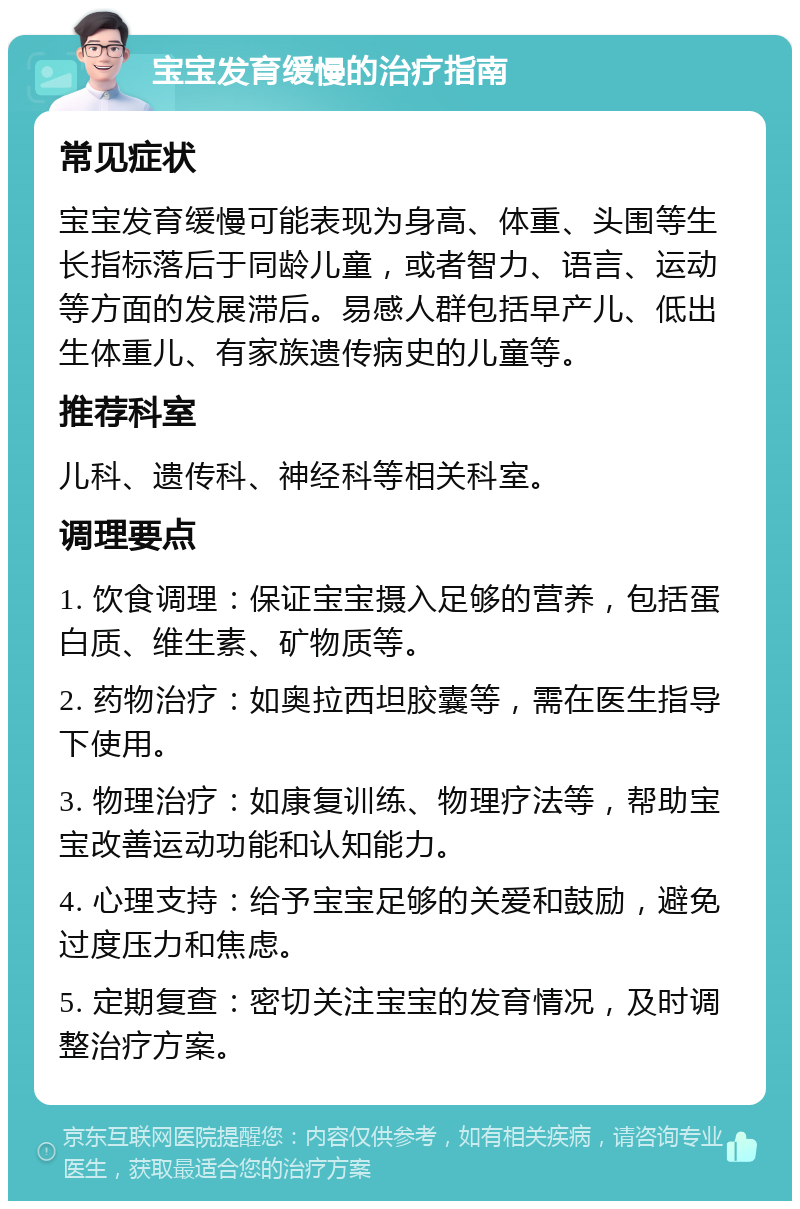 宝宝发育缓慢的治疗指南 常见症状 宝宝发育缓慢可能表现为身高、体重、头围等生长指标落后于同龄儿童，或者智力、语言、运动等方面的发展滞后。易感人群包括早产儿、低出生体重儿、有家族遗传病史的儿童等。 推荐科室 儿科、遗传科、神经科等相关科室。 调理要点 1. 饮食调理：保证宝宝摄入足够的营养，包括蛋白质、维生素、矿物质等。 2. 药物治疗：如奥拉西坦胶囊等，需在医生指导下使用。 3. 物理治疗：如康复训练、物理疗法等，帮助宝宝改善运动功能和认知能力。 4. 心理支持：给予宝宝足够的关爱和鼓励，避免过度压力和焦虑。 5. 定期复查：密切关注宝宝的发育情况，及时调整治疗方案。