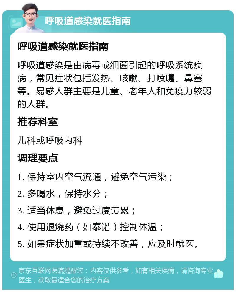 呼吸道感染就医指南 呼吸道感染就医指南 呼吸道感染是由病毒或细菌引起的呼吸系统疾病，常见症状包括发热、咳嗽、打喷嚏、鼻塞等。易感人群主要是儿童、老年人和免疫力较弱的人群。 推荐科室 儿科或呼吸内科 调理要点 1. 保持室内空气流通，避免空气污染； 2. 多喝水，保持水分； 3. 适当休息，避免过度劳累； 4. 使用退烧药（如泰诺）控制体温； 5. 如果症状加重或持续不改善，应及时就医。